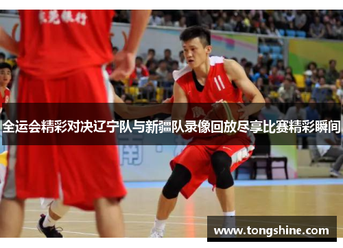 全运会精彩对决辽宁队与新疆队录像回放尽享比赛精彩瞬间