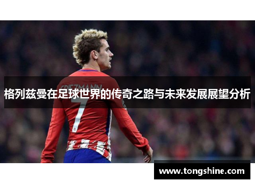 格列兹曼在足球世界的传奇之路与未来发展展望分析